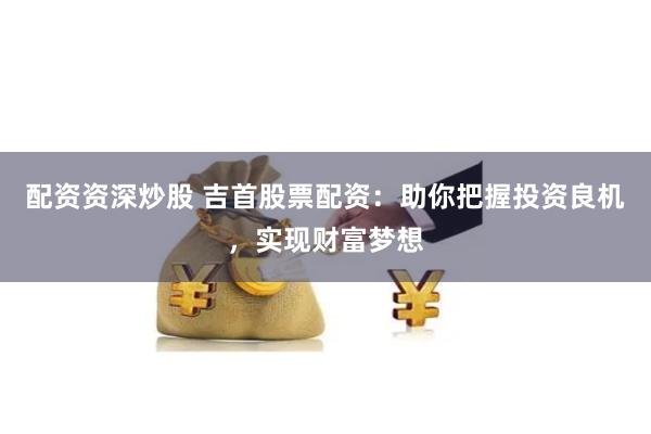 配资资深炒股 吉首股票配资：助你把握投资良机，实现财富梦想