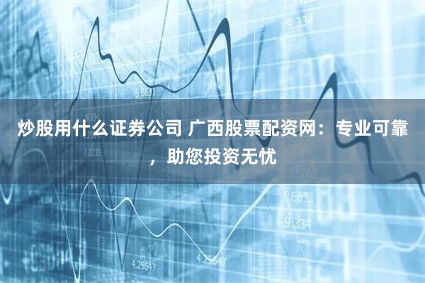 炒股用什么证券公司 广西股票配资网：专业可靠，助您投资无忧