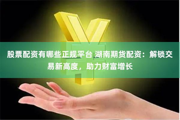 股票配资有哪些正规平台 湖南期货配资：解锁交易新高度，助力财富增长