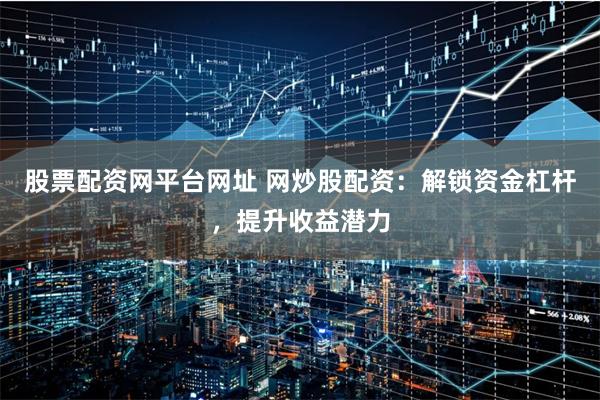 股票配资网平台网址 网炒股配资：解锁资金杠杆，提升收益潜力