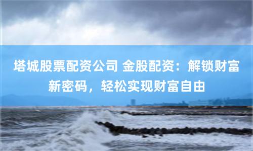 塔城股票配资公司 金股配资：解锁财富新密码，轻松实现财富自由