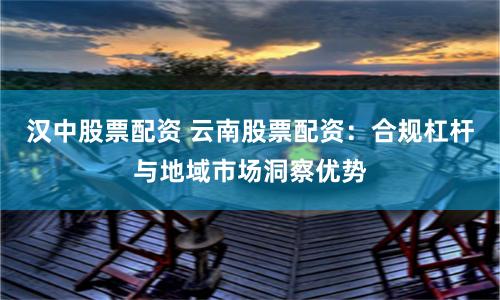 汉中股票配资 云南股票配资：合规杠杆与地域市场洞察优势