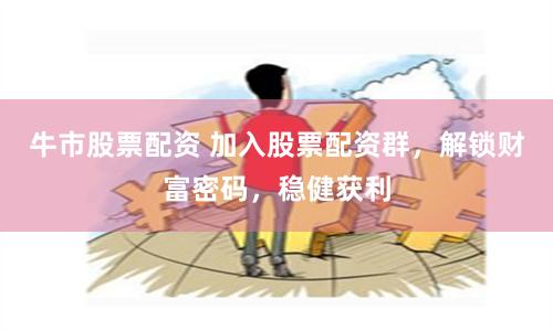 牛市股票配资 加入股票配资群，解锁财富密码，稳健获利