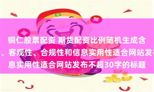 铜仁股票配资 期货配资比例随机生成含有中立性、权威性、客观性、合规性和信息实用性适合网站发布不超30字的标题